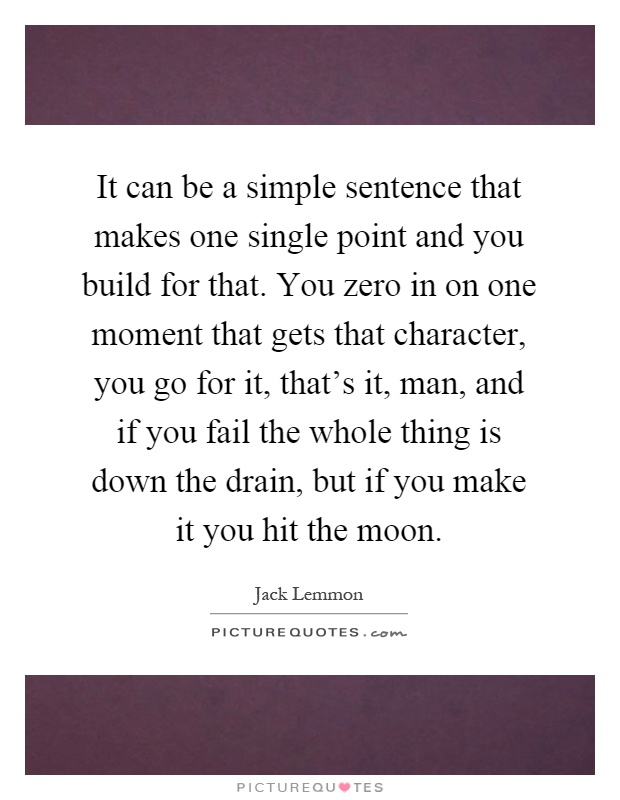 It can be a simple sentence that makes one single point and you build for that. You zero in on one moment that gets that character, you go for it, that's it, man, and if you fail the whole thing is down the drain, but if you make it you hit the moon Picture Quote #1