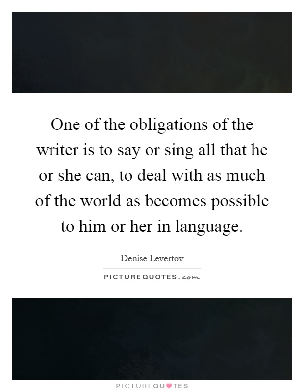 One of the obligations of the writer is to say or sing all that he or she can, to deal with as much of the world as becomes possible to him or her in language Picture Quote #1