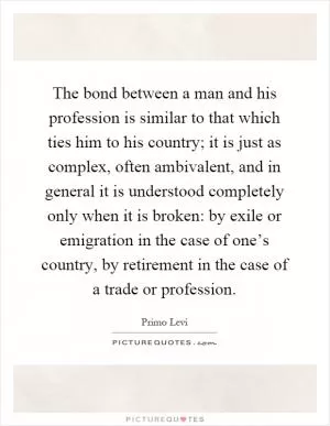 The bond between a man and his profession is similar to that which ties him to his country; it is just as complex, often ambivalent, and in general it is understood completely only when it is broken: by exile or emigration in the case of one’s country, by retirement in the case of a trade or profession Picture Quote #1