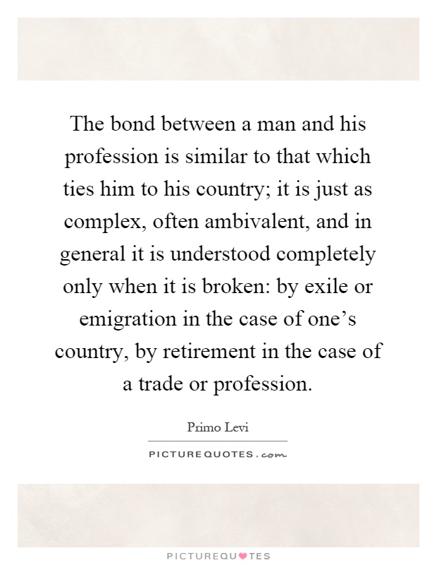 The bond between a man and his profession is similar to that which ties him to his country; it is just as complex, often ambivalent, and in general it is understood completely only when it is broken: by exile or emigration in the case of one's country, by retirement in the case of a trade or profession Picture Quote #1