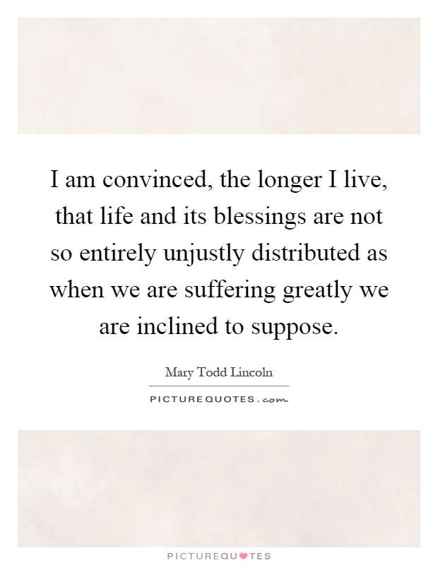 I am convinced, the longer I live, that life and its blessings are not so entirely unjustly distributed as when we are suffering greatly we are inclined to suppose Picture Quote #1