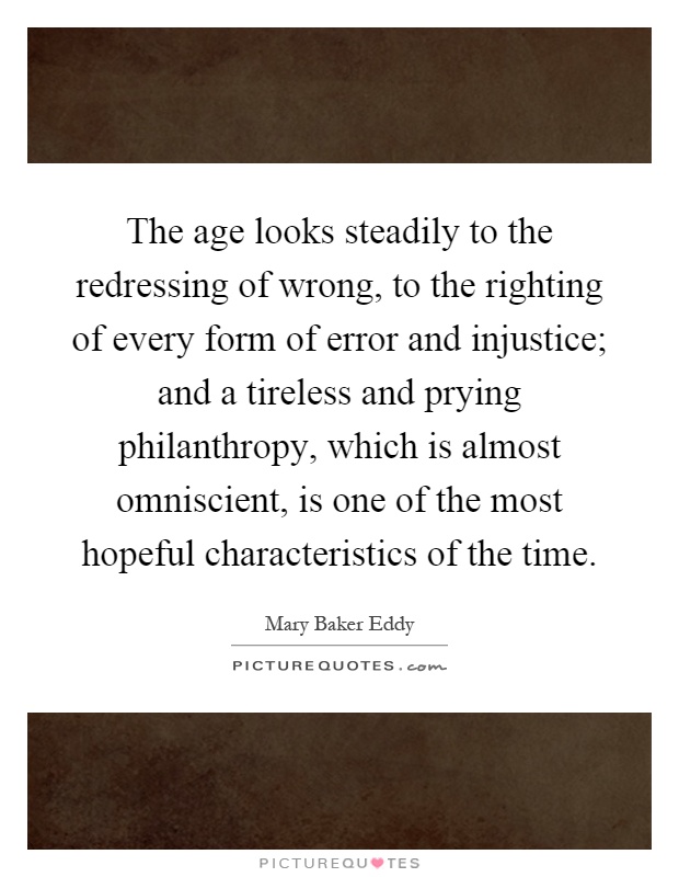 The age looks steadily to the redressing of wrong, to the righting of every form of error and injustice; and a tireless and prying philanthropy, which is almost omniscient, is one of the most hopeful characteristics of the time Picture Quote #1