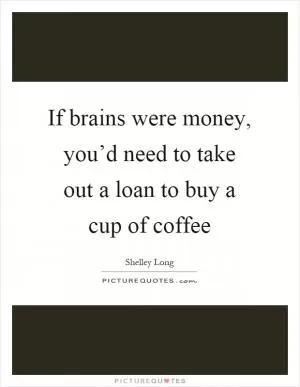 If brains were money, you’d need to take out a loan to buy a cup of coffee Picture Quote #1