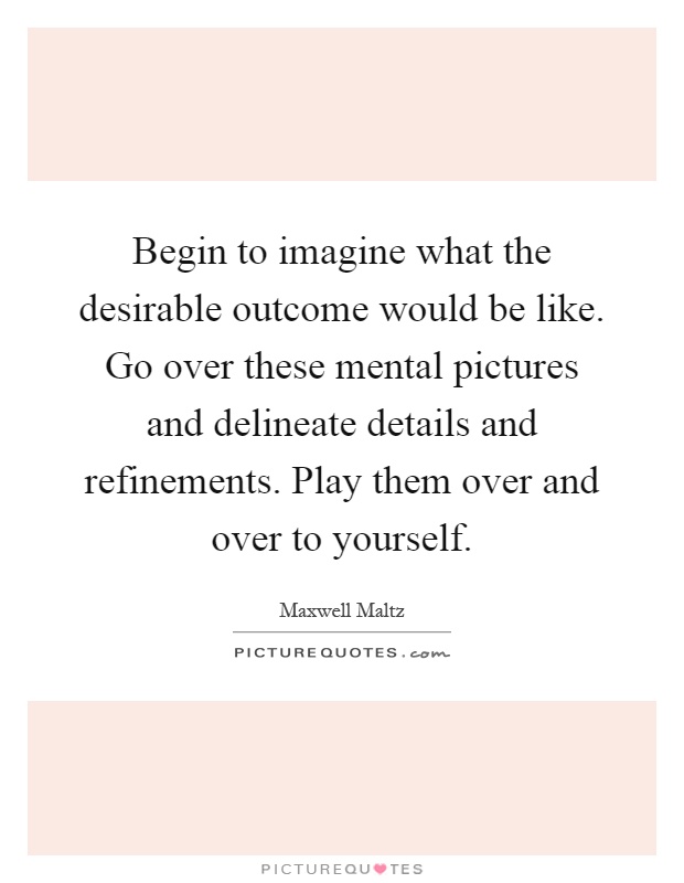 Begin to imagine what the desirable outcome would be like. Go over these mental pictures and delineate details and refinements. Play them over and over to yourself Picture Quote #1