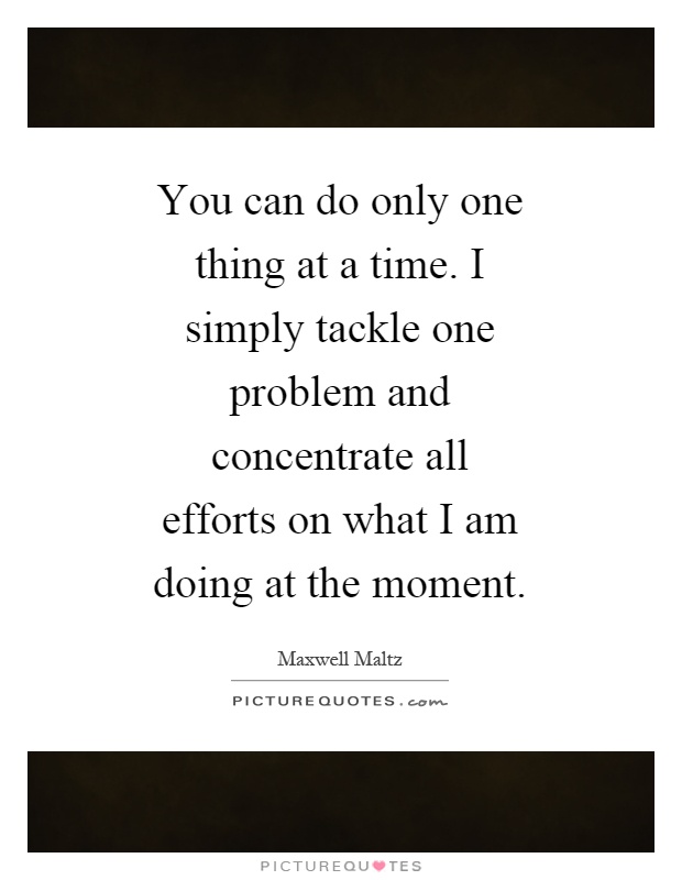 You can do only one thing at a time. I simply tackle one problem and concentrate all efforts on what I am doing at the moment Picture Quote #1