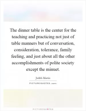 The dinner table is the center for the teaching and practicing not just of table manners but of conversation, consideration, tolerance, family feeling, and just about all the other accomplishments of polite society except the minuet Picture Quote #1