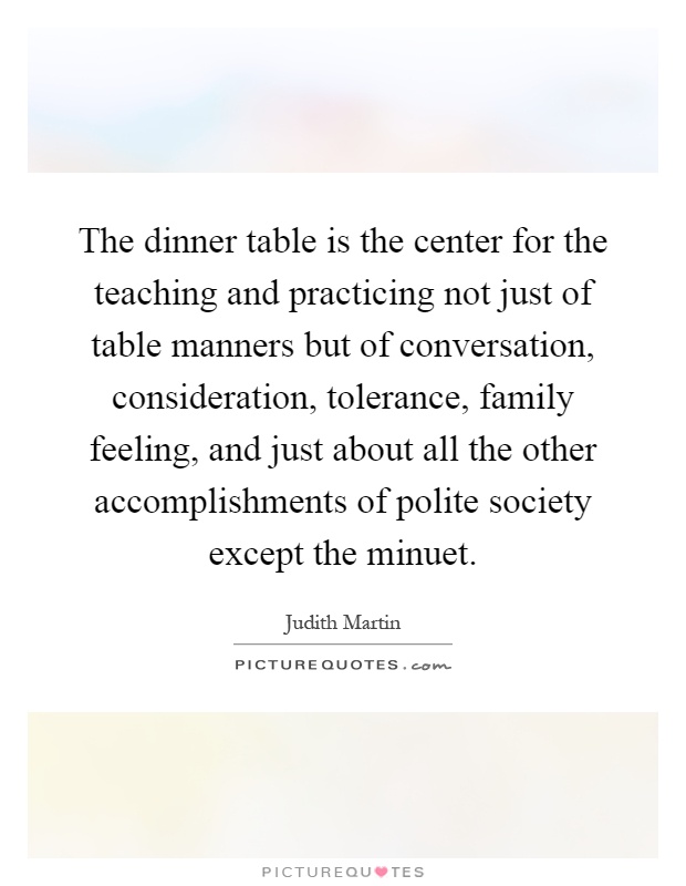 The dinner table is the center for the teaching and practicing not just of table manners but of conversation, consideration, tolerance, family feeling, and just about all the other accomplishments of polite society except the minuet Picture Quote #1