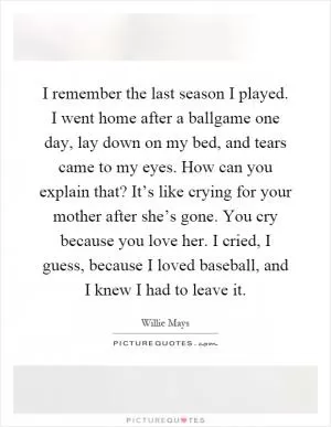 I remember the last season I played. I went home after a ballgame one day, lay down on my bed, and tears came to my eyes. How can you explain that? It’s like crying for your mother after she’s gone. You cry because you love her. I cried, I guess, because I loved baseball, and I knew I had to leave it Picture Quote #1