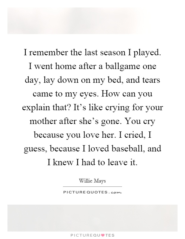 I remember the last season I played. I went home after a ballgame one day, lay down on my bed, and tears came to my eyes. How can you explain that? It's like crying for your mother after she's gone. You cry because you love her. I cried, I guess, because I loved baseball, and I knew I had to leave it Picture Quote #1