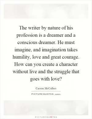 The writer by nature of his profession is a dreamer and a conscious dreamer. He must imagine, and imagination takes humility, love and great courage. How can you create a character without live and the struggle that goes with love? Picture Quote #1