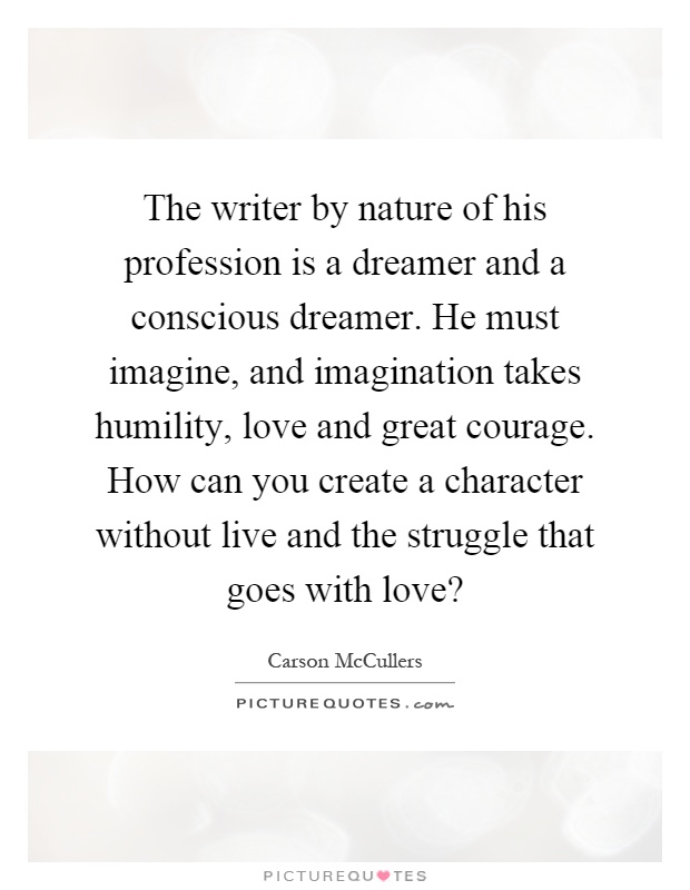 The writer by nature of his profession is a dreamer and a conscious dreamer. He must imagine, and imagination takes humility, love and great courage. How can you create a character without live and the struggle that goes with love? Picture Quote #1