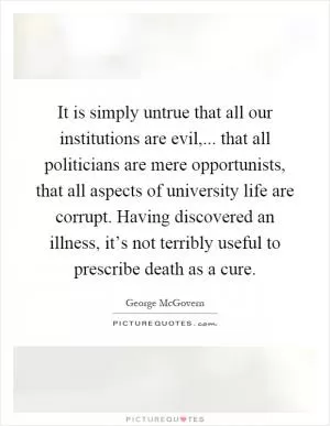 It is simply untrue that all our institutions are evil,... that all politicians are mere opportunists, that all aspects of university life are corrupt. Having discovered an illness, it’s not terribly useful to prescribe death as a cure Picture Quote #1