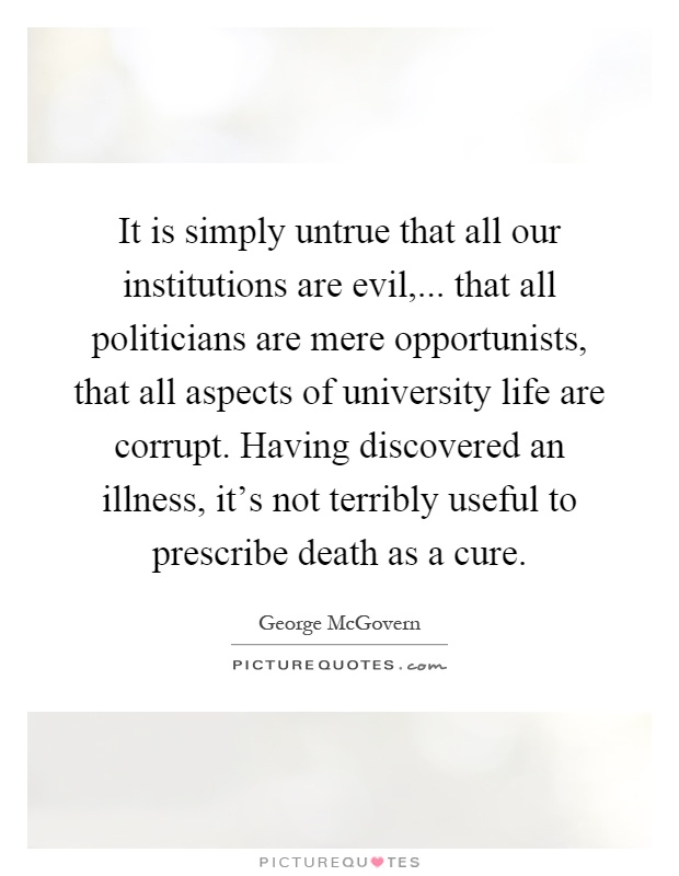 It is simply untrue that all our institutions are evil,... that all politicians are mere opportunists, that all aspects of university life are corrupt. Having discovered an illness, it's not terribly useful to prescribe death as a cure Picture Quote #1