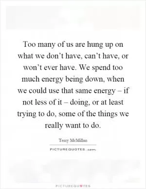 Too many of us are hung up on what we don’t have, can’t have, or won’t ever have. We spend too much energy being down, when we could use that same energy – if not less of it – doing, or at least trying to do, some of the things we really want to do Picture Quote #1