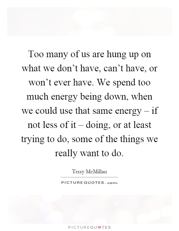 Too many of us are hung up on what we don't have, can't have, or won't ever have. We spend too much energy being down, when we could use that same energy – if not less of it – doing, or at least trying to do, some of the things we really want to do Picture Quote #1