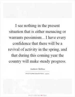 I see nothing in the present situation that is either menacing or warrants pessimism... I have every confidence that there will be a revival of activity in the spring, and that during this coming year the country will make steady progress Picture Quote #1