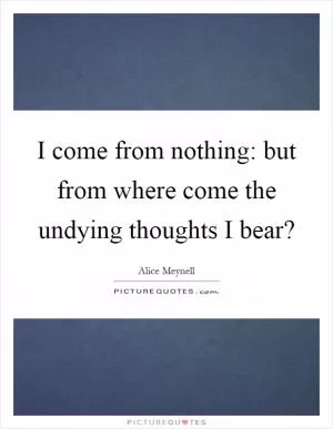 I come from nothing: but from where come the undying thoughts I bear? Picture Quote #1