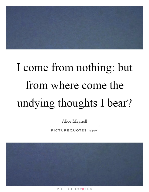 I come from nothing: but from where come the undying thoughts I bear? Picture Quote #1