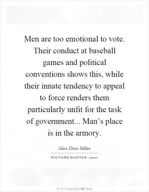 Men are too emotional to vote. Their conduct at baseball games and political conventions shows this, while their innate tendency to appeal to force renders them particularly unfit for the task of government... Man’s place is in the armory Picture Quote #1