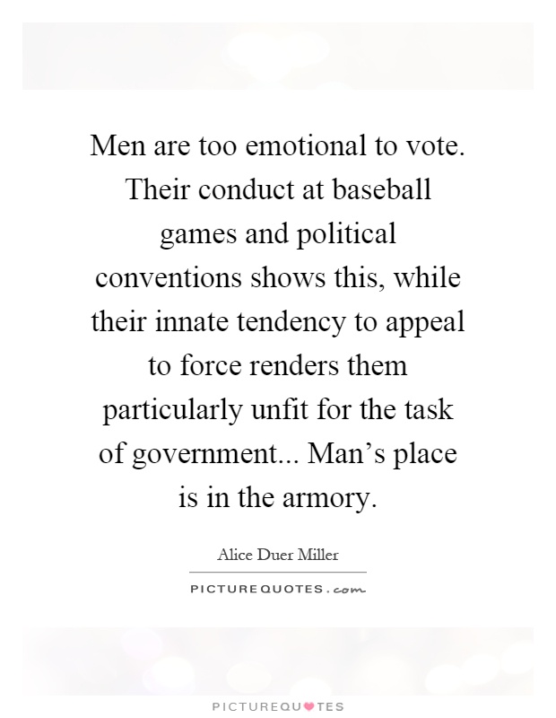 Men are too emotional to vote. Their conduct at baseball games and political conventions shows this, while their innate tendency to appeal to force renders them particularly unfit for the task of government... Man's place is in the armory Picture Quote #1