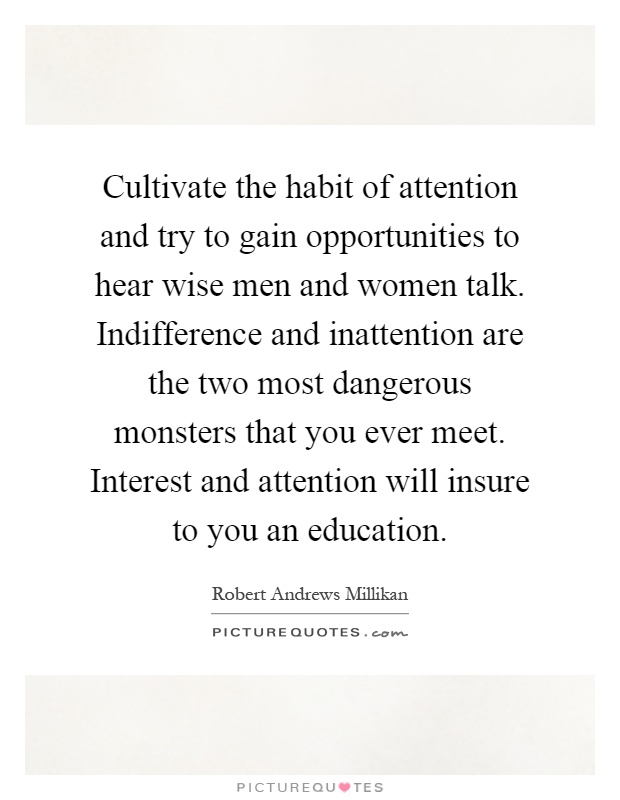 Cultivate the habit of attention and try to gain opportunities to hear wise men and women talk. Indifference and inattention are the two most dangerous monsters that you ever meet. Interest and attention will insure to you an education Picture Quote #1