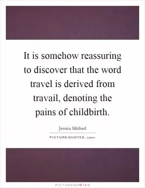 It is somehow reassuring to discover that the word travel is derived from travail, denoting the pains of childbirth Picture Quote #1