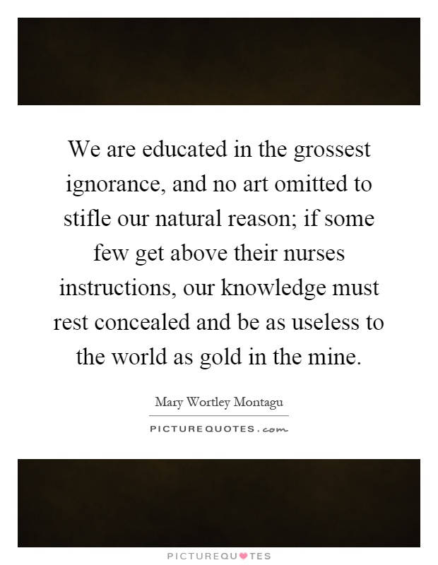 We are educated in the grossest ignorance, and no art omitted to stifle our natural reason; if some few get above their nurses instructions, our knowledge must rest concealed and be as useless to the world as gold in the mine Picture Quote #1