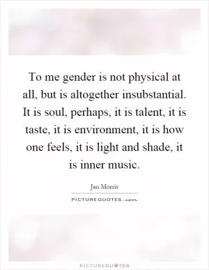 To me gender is not physical at all, but is altogether insubstantial. It is soul, perhaps, it is talent, it is taste, it is environment, it is how one feels, it is light and shade, it is inner music Picture Quote #1