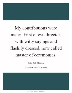 My contributions were many: First clown director, with witty sayings and flashily dressed, now called master of ceremonies Picture Quote #1