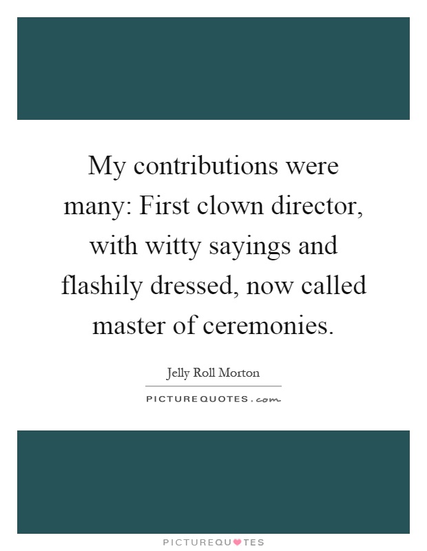 My contributions were many: First clown director, with witty sayings and flashily dressed, now called master of ceremonies Picture Quote #1