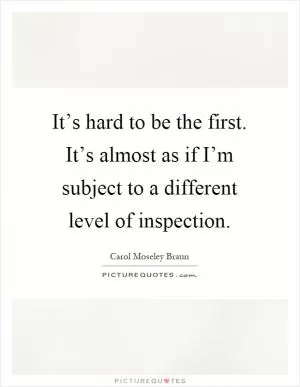 It’s hard to be the first. It’s almost as if I’m subject to a different level of inspection Picture Quote #1