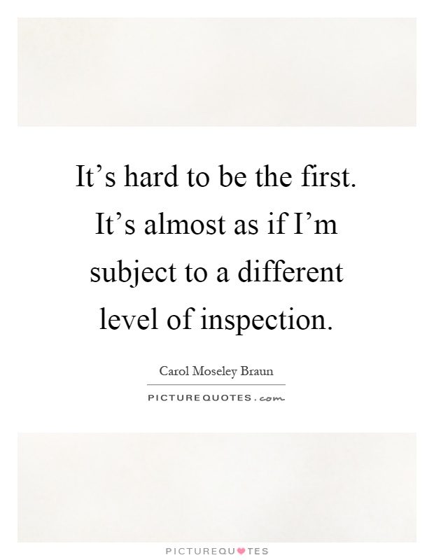It's hard to be the first. It's almost as if I'm subject to a different level of inspection Picture Quote #1