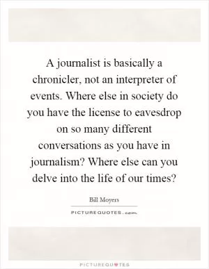 A journalist is basically a chronicler, not an interpreter of events. Where else in society do you have the license to eavesdrop on so many different conversations as you have in journalism? Where else can you delve into the life of our times? Picture Quote #1