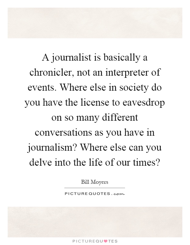 A journalist is basically a chronicler, not an interpreter of events. Where else in society do you have the license to eavesdrop on so many different conversations as you have in journalism? Where else can you delve into the life of our times? Picture Quote #1