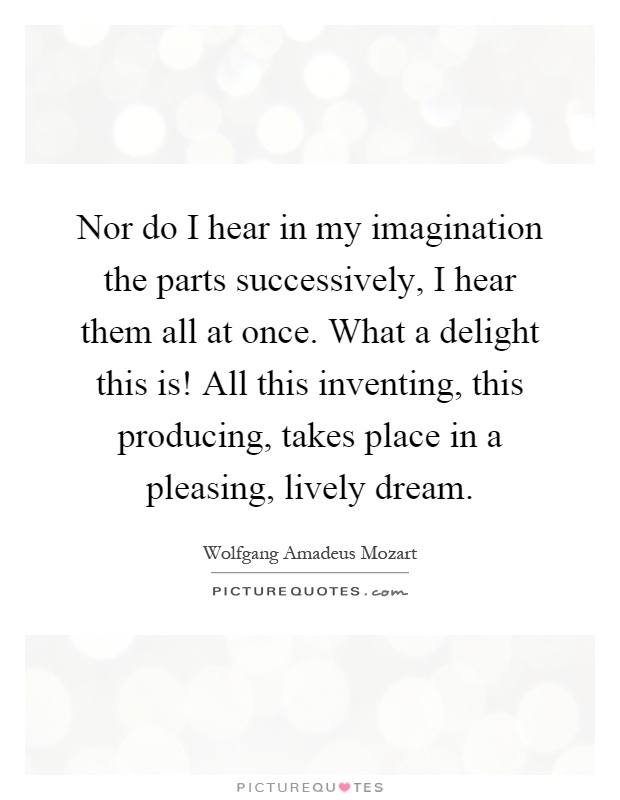 Nor do I hear in my imagination the parts successively, I hear them all at once. What a delight this is! All this inventing, this producing, takes place in a pleasing, lively dream Picture Quote #1
