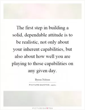 The first step in building a solid, dependable attitude is to be realistic, not only about your inherent capabilities, but also about how well you are playing to those capabilities on any given day Picture Quote #1