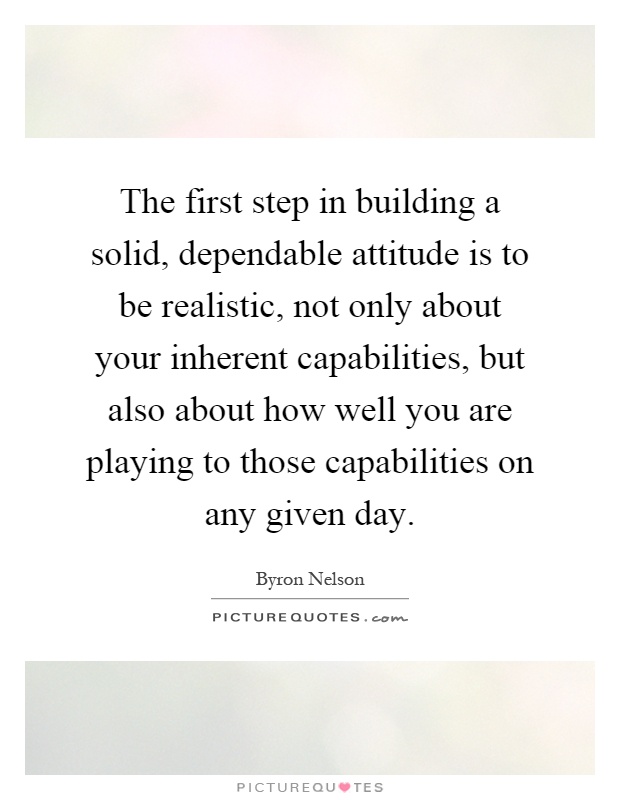The first step in building a solid, dependable attitude is to be realistic, not only about your inherent capabilities, but also about how well you are playing to those capabilities on any given day Picture Quote #1