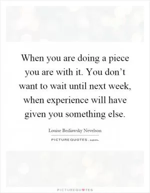 When you are doing a piece you are with it. You don’t want to wait until next week, when experience will have given you something else Picture Quote #1