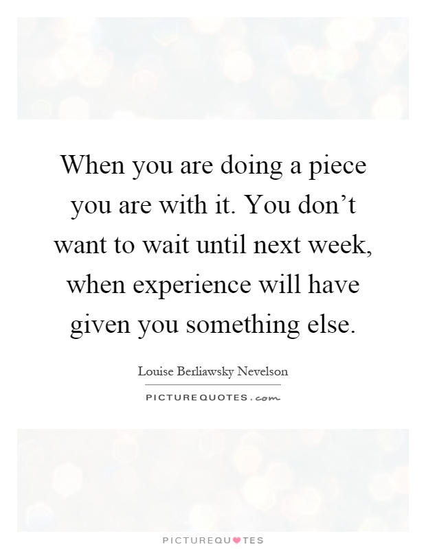 When you are doing a piece you are with it. You don't want to wait until next week, when experience will have given you something else Picture Quote #1