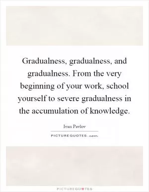 Gradualness, gradualness, and gradualness. From the very beginning of your work, school yourself to severe gradualness in the accumulation of knowledge Picture Quote #1