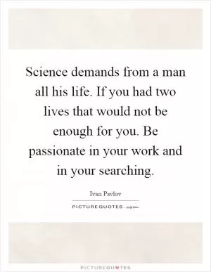 Science demands from a man all his life. If you had two lives that would not be enough for you. Be passionate in your work and in your searching Picture Quote #1