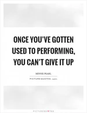Once you’ve gotten used to performing, you can’t give it up Picture Quote #1