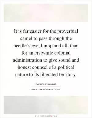 It is far easier for the proverbial camel to pass through the needle’s eye, hump and all, than for an erstwhile colonial administration to give sound and honest counsel of a political nature to its liberated territory Picture Quote #1