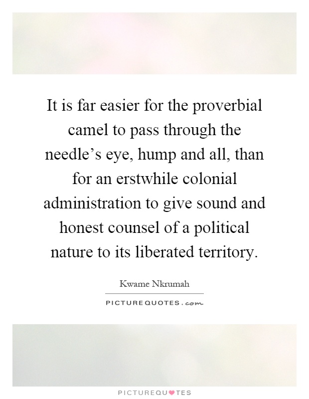 It is far easier for the proverbial camel to pass through the needle's eye, hump and all, than for an erstwhile colonial administration to give sound and honest counsel of a political nature to its liberated territory Picture Quote #1