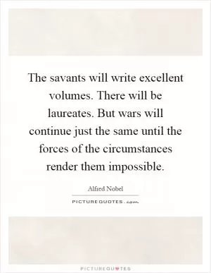 The savants will write excellent volumes. There will be laureates. But wars will continue just the same until the forces of the circumstances render them impossible Picture Quote #1
