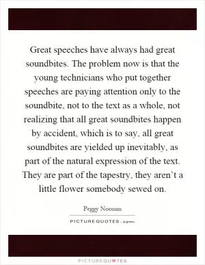 Great speeches have always had great soundbites. The problem now is that the young technicians who put together speeches are paying attention only to the soundbite, not to the text as a whole, not realizing that all great soundbites happen by accident, which is to say, all great soundbites are yielded up inevitably, as part of the natural expression of the text. They are part of the tapestry, they aren’t a little flower somebody sewed on Picture Quote #1