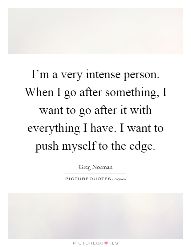I'm a very intense person. When I go after something, I want to go after it with everything I have. I want to push myself to the edge Picture Quote #1