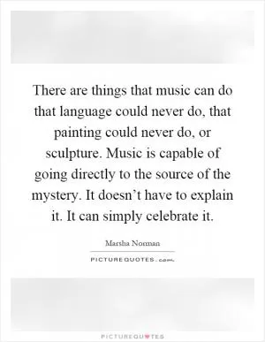 There are things that music can do that language could never do, that painting could never do, or sculpture. Music is capable of going directly to the source of the mystery. It doesn’t have to explain it. It can simply celebrate it Picture Quote #1