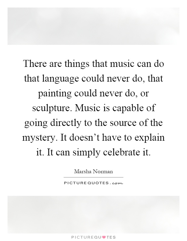 There are things that music can do that language could never do, that painting could never do, or sculpture. Music is capable of going directly to the source of the mystery. It doesn't have to explain it. It can simply celebrate it Picture Quote #1