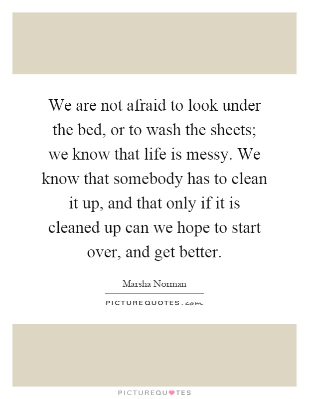 We are not afraid to look under the bed, or to wash the sheets; we know that life is messy. We know that somebody has to clean it up, and that only if it is cleaned up can we hope to start over, and get better Picture Quote #1